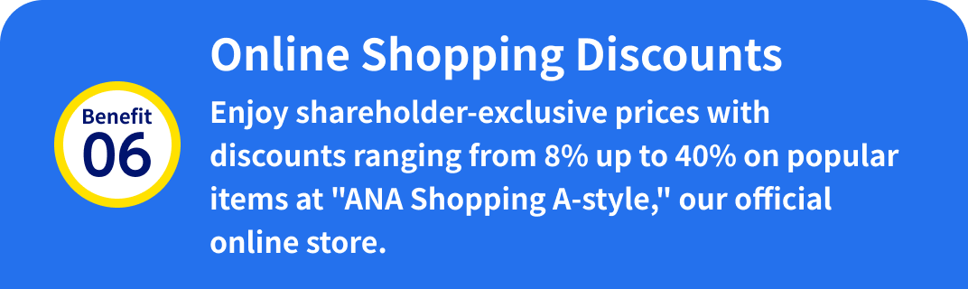 Benefit 06: Online Shopping Discounts Enjoy shareholder-exclusive prices with discounts ranging from 8% up to 40% on popular items at "ANA Shopping A-style," our official online store.