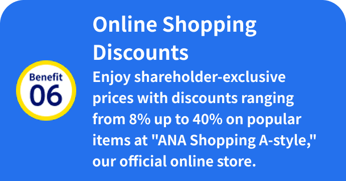 Benefit 06: Online Shopping Discounts Enjoy shareholder-exclusive prices with discounts ranging from 8% up to 40% on popular items at "ANA Shopping A-style," our official online store.