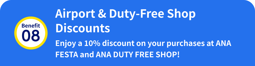 Benefit 08: Airport & Duty-Free Shop Discounts Enjoy a 10% discount on your purchases at ANA FESTA and ANA DUTY FREE SHOP!