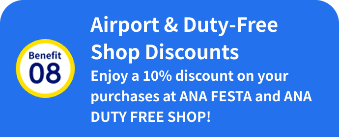 Benefit 08: Airport & Duty-Free Shop Discounts Enjoy a 10% discount on your purchases at ANA FESTA and ANA DUTY FREE SHOP!