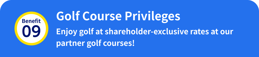 Benefit 09: Golf Course Privileges Enjoy golf at shareholder-exclusive rates at our partner golf courses!