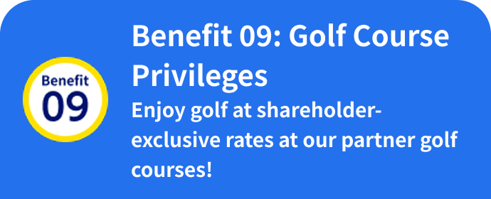 Benefit 09: Golf Course Privileges Enjoy golf at shareholder-exclusive rates at our partner golf courses!