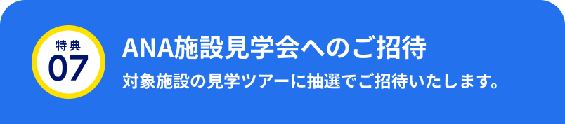 特典07 ANA施設見学会へのご招待 対象施設の見学ツアーに抽選でご招待いたします。