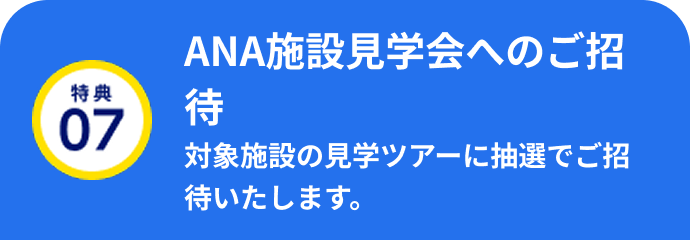 特典07 ANA施設見学会へのご招待 対象施設の見学ツアーに抽選でご招待いたします。
