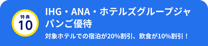 特典10 IHG・ANA・ホテルズグループジャパンご優待 対象ホテルでの宿泊が20%割引、飲食が10%割引！