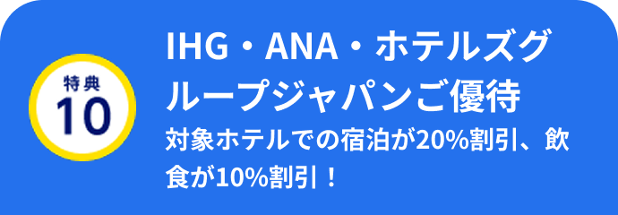 特典10 IHG・ANA・ホテルズグループジャパンご優待 対象ホテルでの宿泊が20%割引、飲食が10%割引！