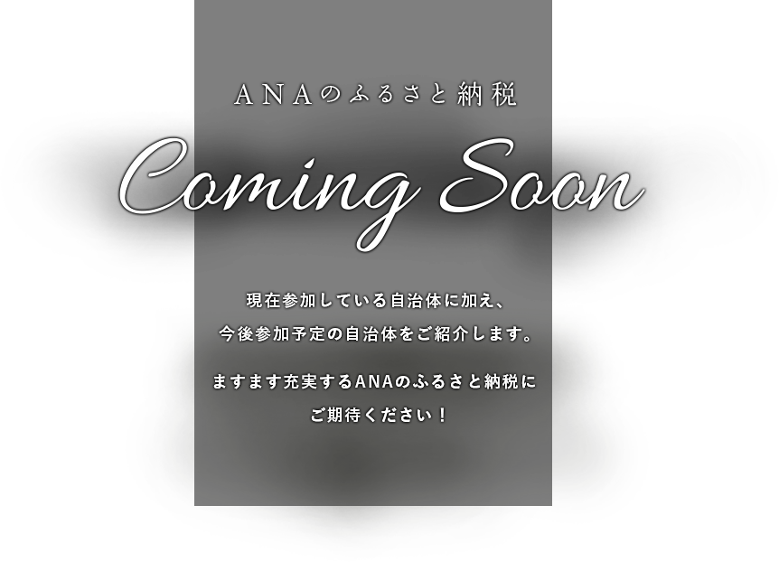 ANAのふるさと納税 Caming Soon 現在参加している自治体に加え、今後参加予定の自治体をご紹介します。ますます充実するANAのふるさと納税にご期待ください！