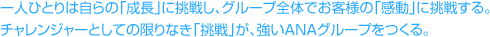 一人ひとりは自らの「成長」に挑戦し、グループ全体でお客様の「感動」に挑戦する。チャレンジャーとしての限りなき「挑戦」が、強いANAグループをつくる。