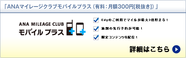ANAマイレージクラブモバイルプラス(有料:月額300円[税別]) ANA MILEAGE CLUB モバイルプラス Edyのご利用でマイルが最大3倍貯まる！ 旅割の先行予約･購入が可能！ 限定コンテンツを配信！ 詳細はこちら