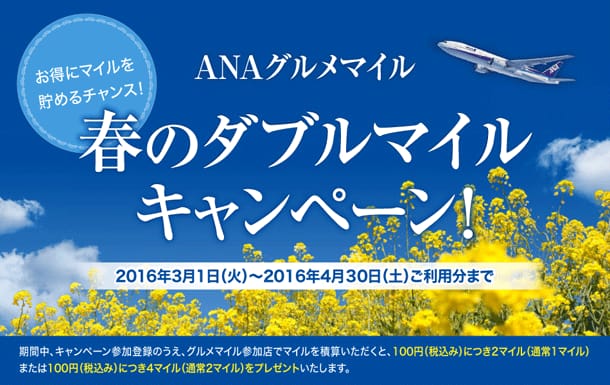 ANAグルメマイル お得にマイルを貯めるチャンス！ 春のダブルマイルキャンペーン！ 2016年3月1日(火)～2016年4月30日(土)ご利用分まで 期間中、キャンペーン参加登録のうえ、グルメマイル参加店でマイルを換算いただくと、100円(税込み)につき2マイル(通常1マイル)または100円(税込み)につき4マイル(通常2マイル)をプレゼントいたします。
