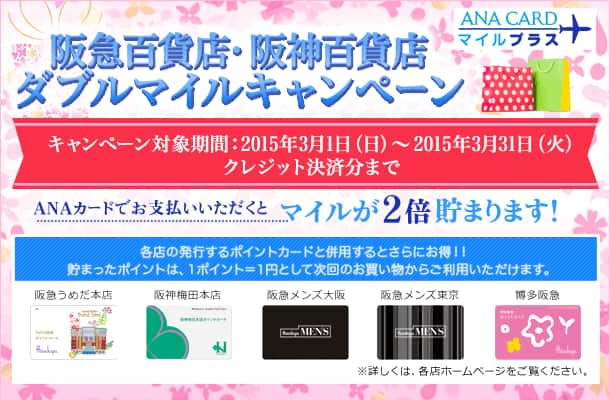 ANA CARDマイルプラス 阪急百貨店・阪神百貨店ダブルマイルキャンペーン キャンペーン対象期間:2015年3月1日(日)～2015年3月31日(火)クレジット決済分まで ANAカードでお支払いいただくとマイルが2倍貯まります！各店の発行するポイントカードと併用するとさらにお得!!貯まったポイントは、1ポイント=1円として次回のお買い物からご利用いただけます。