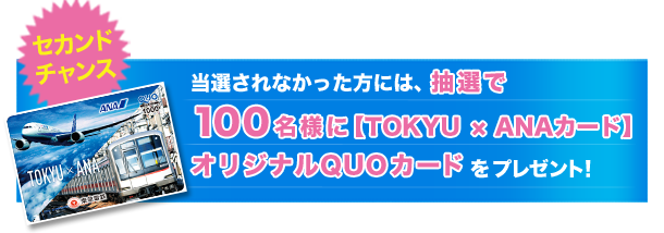 セカンドチャンス 当選されなかった方には、抽選で100名様に[TOKYU &times; ANAカード]オリジナルQUOカードをプレゼント！