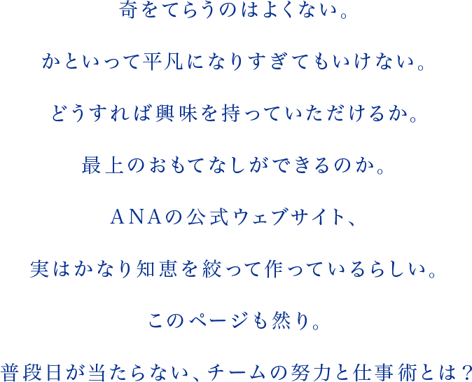 奇をてらうのはよくない。かといって平凡になりすぎてもいけない。どうすれば興味を持っていただけるか。最上のおもてなしができるのか。ANAの公式ウェブサイト、実はかなり知恵を絞って作っているらしい。このページも然り。