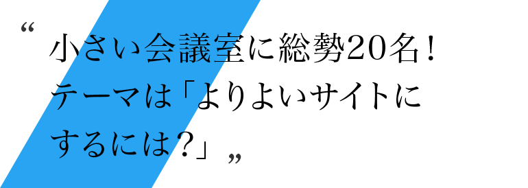 小さい会議室に総勢20名！テーマは「よりよいサイトにするには？」