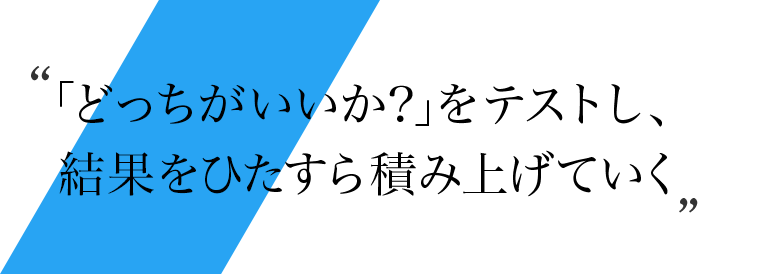 「どっちがいいか？」をテストし、結果をひたすら積み上げていく
