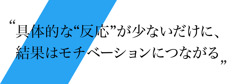 具体的な“反応”が少ないだけに、結果はモチベーションにつながる