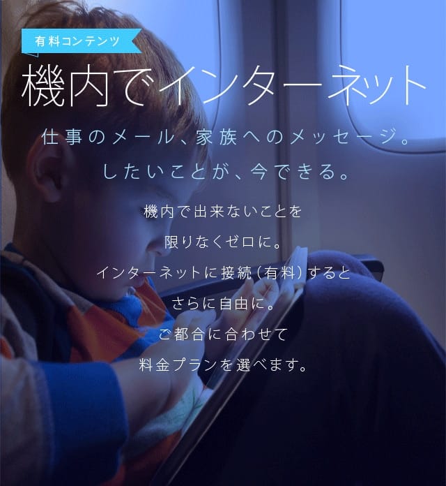 機内でインターネット 仕事のメール、家族へのメッセージ。したいことが、今できる。機内で出来ないことを限りなくゼロに。インターネットに接続（有料）するとさらに自由に。ご都合に合わせて料金プランを選べます。