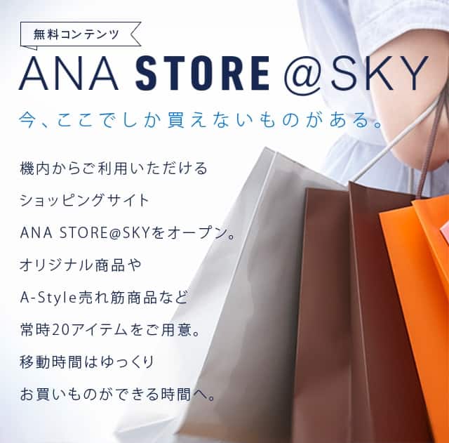 ANA STORE @ SKY 今、ここでしか買えないものがある。 機内からご利用いただけるショッピングサイトANA STORE@SKYをオープン。オリジナル商品やA-Style売れ筋商品など常時20アイテムをご用意。移動時間はゆっくりお買いものができる時間へ。