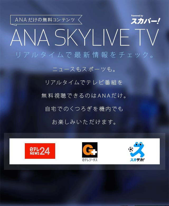 ANA SKYLIVE TV リアルタイムで最新情報をチェック。 ニュースもスポーツも。リアルタイムでテレビ番組を無料視聴できるのはANAだけ。自宅でのくつろぎを機内でもお楽しみいただけます。