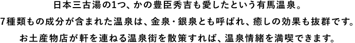 日本三古湯の1つ、かの豊臣秀吉も愛したという有馬温泉。7種類もの成分が含まれた温泉は、金泉・銀泉とも呼ばれ、癒しの効果も抜群です。お土産物店が軒を連ねる温泉街を散策すれば、温泉情緒を満喫できます。