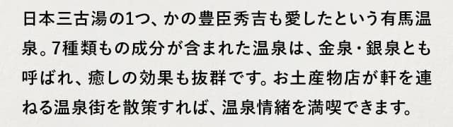 日本三古湯の1つ、かの豊臣秀吉も愛したという有馬温泉。7種類もの成分が含まれた温泉は、金泉・銀泉とも呼ばれ、癒しの効果も抜群です。お土産物店が軒を連ねる温泉街を散策すれば、温泉情緒を満喫できます。