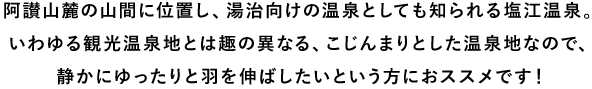 阿讃山麓の山間に位置し、湯治向けの温泉としても知られる塩江温泉。いわゆる観光温泉地とは趣の異なる、こじんまりとした温泉地なので、静かにゆったりと羽を伸ばしたいという方におススメです!
