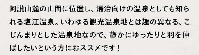 阿讃山麓の山間に位置し、湯治向けの温泉としても知られる塩江温泉。いわゆる観光温泉地とは趣の異なる、こじんまりとした温泉地なので、静かにゆったりと羽を伸ばしたいという方におススメです!