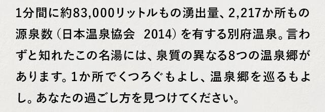 1分間に約83,000リットルもの湧出量、2,217か所もの源泉数（日本温泉協会 2014）を有する別府温泉。言わずと知れたこの名湯には、泉質の異なる8つの温泉郷があります。1か所でくつろぐもよし、温泉郷を巡るもよし。あなたの過ごし方を見つけてください。