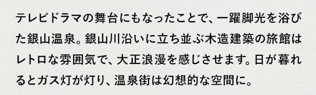 テレビドラマの舞台にもなったことで、一躍脚光を浴びた銀山温泉。銀山川沿いに立ち並ぶ木造建築の旅館はレトロな雰囲気で、大正浪漫を感じさせます。日が暮れるとガス灯が灯り、温泉街は幻想的な空間に。