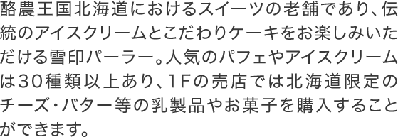 酪農王国北海道におけるスイーツの老舗であり、伝統のアイスクリームとこだわりケーキをお楽しみいただける雪印パーラー。人気のパフェやアイスクリームは30種類以上あり、1Fの売店では北海道限定のチーズ・バター等の乳製品やお菓子を購入することができます。