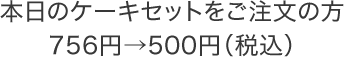 本日のケーキセットをご注文の方756円&rarr;500円（税込）