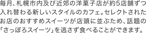 毎月、札幌市内及び近郊の洋菓子店が約5店舗ずつ入れ替わる新しいスタイルのカフェ。セレクトされたお店のおすすめスイーツが店頭に並ぶため、話題の「さっぽろスイーツ」を逃さず食べることができます。