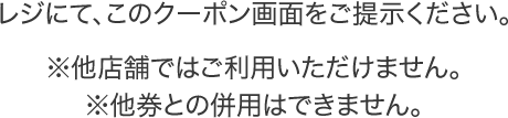 レジにて、このクーポン画面をご提示ください。※他店舗ではご利用いただけません。※他券との併用はできません。