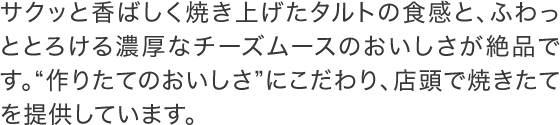 サクッと香ばしく焼き上げたタルトの食感と、ふわっととろける濃厚なチーズムースのおいしさが絶品です。“作りたてのおいしさ”にこだわり、店頭で焼きたてを提供しています。