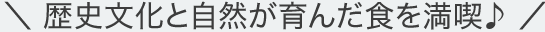 \ 歴史文化と自然が育んだ食を満喫♪ /