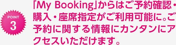 「My Booking」からはご予約確認・購入・座席指定がご利用可能に。ご予約に関する情報にカンタンにアクセスいただけます。