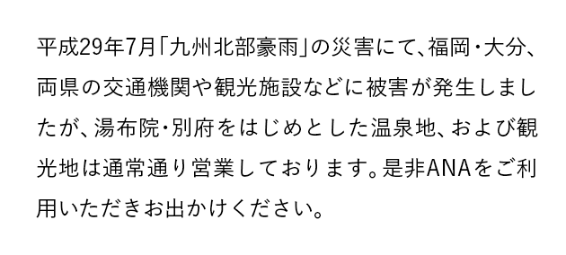 平成29年7月「九州北部豪雨」の災害にて、福岡・大分、両県の交通機関や観光施設などに被害が発生しましたが、湯布院・別府をはじめとした温泉地、および観光地は通常通り営業しております。是非ANAをご利用いただきお出かけください。