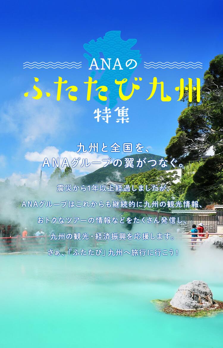 ANAのふたたび九州特集　九州と全国を、ANAグループの翼がつなぐ。震災から1年以上経過しましたが、ANAグループはこれからも継続的に九州の観光情報、おトクなツアーの情報などをさくさん発信し、九州の観光・経済振興を応援します。さぁ、「ふたたび」九州へ旅行に行こう！