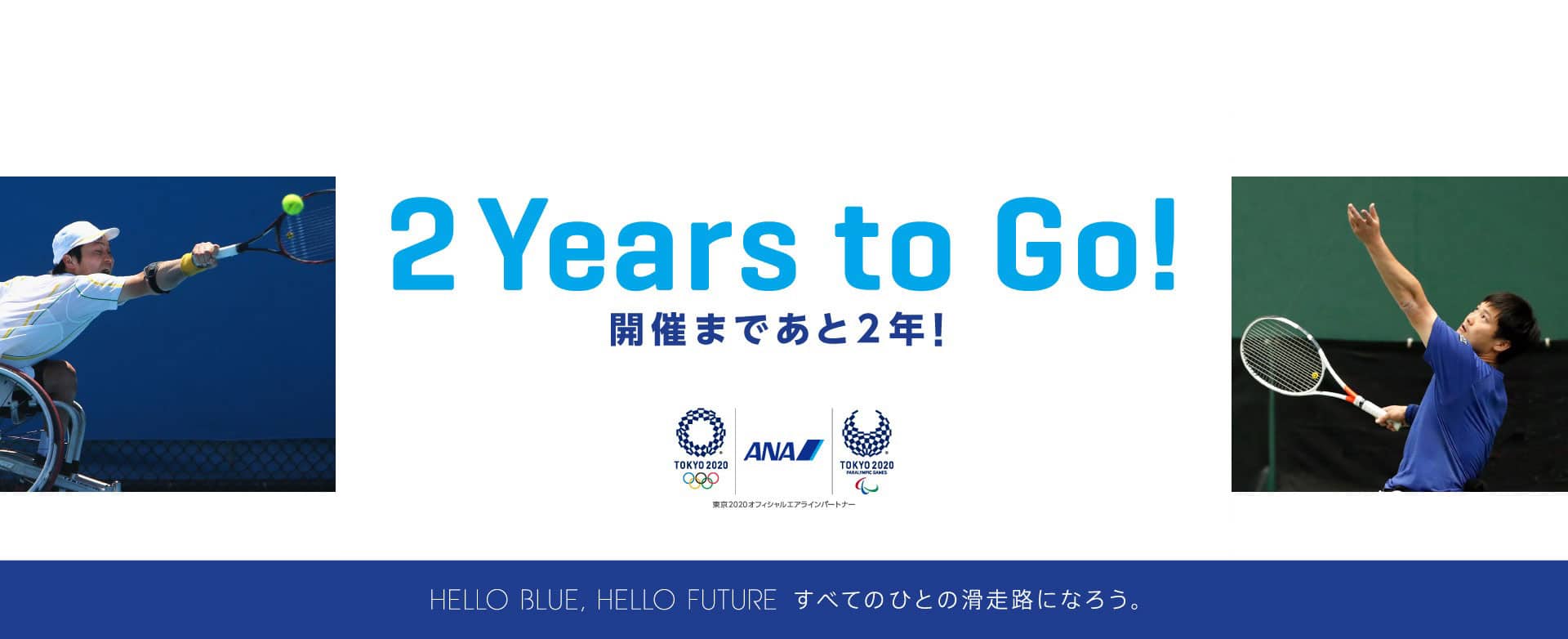 2Years to Go! 開催まであと2年! ANA TOKYO 2020 TOKYO 2020 PARALYMPIC GAMES 東京2020オフィシャルエアラインパートナー、 HELLO BLUE HELLO FUTURE すべての人の滑走路になろう。ANAは東京2020オフィシャルエアラインパートナーです。