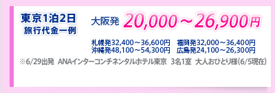 東京1泊2日　旅行代金一例 大阪発20,000〜26,900円 札幌発32,400〜36,600円 福岡発32,000〜36,400円 沖縄発48,100〜54,300円 広島発24,100〜26,300円