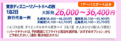 東京ディズニーリゾート®への旅1泊2日　旅行代金一例 大阪発26,000〜36,400円 札幌発38,400〜46,000円 福岡発38,100〜45,900円 沖縄発54,100〜63,700円 広島発30,100〜35,700円
