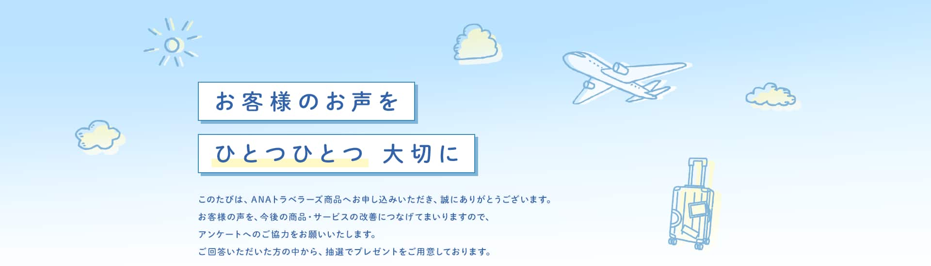 お客様のお声をひとつひとつ大切に このたびは、ANAトラベラーズ商品へお申し込みいただき、誠にありがとうございます。お客様の声を、今後の商品・サービスの改善につなげてまいりますので、アンケートへのご協力をお願いいたします。ご回答いただいた方の中から、抽選でプレゼントをご用意しております。