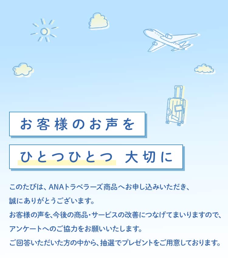 お客様のお声をひとつひとつ大切に このたびは、ANAトラベラーズ商品へお申し込みいただき、誠にありがとうございます。お客様の声を、今後の商品・サービスの改善につなげてまいりますので、アンケートへのご協力をお願いいたします。ご回答いただいた方の中から、抽選でプレゼントをご用意しております。
