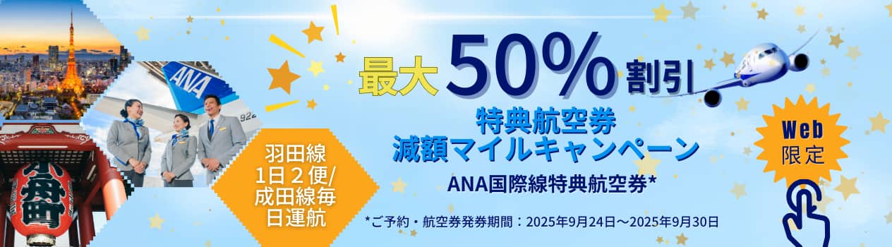 最大50％割引特典航空券減額マイルキャンペーンANA国際線特典航空券* 羽田線1日2便/成田線毎日運航 *ご予約・航空券発見期間：2025年9月24日から2025年9月30日 Web限定