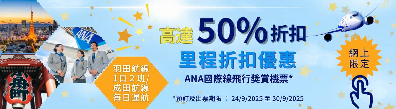 高達50%折扣 里程折扣優惠 ANA國際線飛行獎賞機票* 羽田航線1日2班 / 成田航線每日運航 *預訂及出票期限: 24/9/2025 至 30/9/2025 網上限定