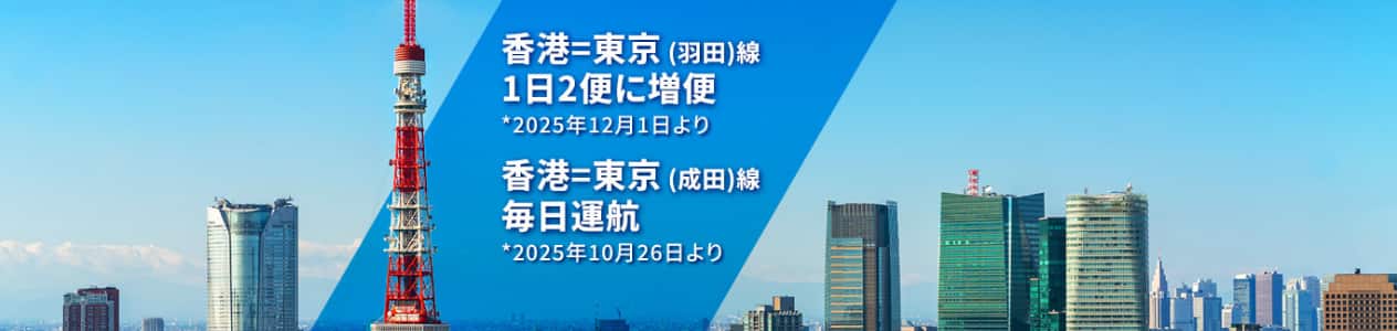 香港＝東京（羽田）線 1日2便に増便 *2025年12月1日より 香港＝東京（成田）線 毎日運航 *2025年10月26日より