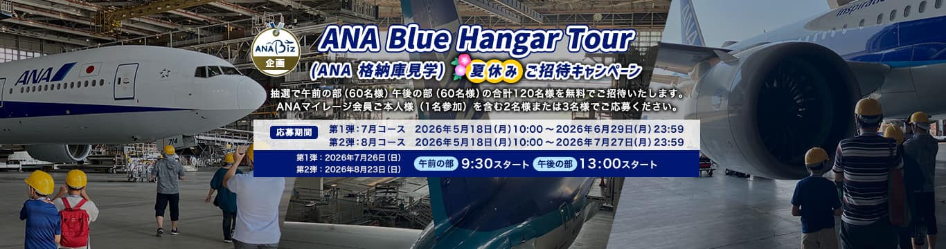 ANA Blue Hangar Tour（ANA 格納庫見学ツアー）夏休みご招待キャンペーン 抽選で午前の部（60名様）午後の部（60名様）の合計120名様を無料ご招待いたします。 ANAマイレージ会員ご本人様（1名参加）を含む2名様または3名様でご応募ください。応募期間：第1弾：7月コース　2026年5月18日（月）10:00～2026年6月29日（月）23:59　第2弾：8月コース 2026年5月18日（月）10:00～2026年7月27日（月）23:59　開催日：第1弾：7月コース　2026年7月26日（日）　第2弾：8月コース 　2026年8月23日（日）　午前の部　9:30スタート　午後の部　13:00スタート