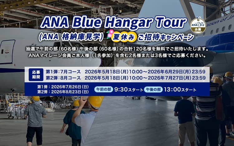 ANA Blue Hangar Tour（ANA 格納庫見学ツアー）夏休みご招待キャンペーン 抽選で午前の部（60名様）午後の部（60名様）の合計120名様を無料ご招待いたします。 ANAマイレージ会員ご本人様（1名参加）を含む2名様または3名様でご応募ください。応募期間：第1弾：7月コース　2026年5月18日（月）10:00～2026年6月29日（月）23:59　第2弾：8月コース 2026年5月18日（月）10:00～2026年7月27日（月）23:59　開催日：第1弾：7月コース　2026年7月26日（日）　第2弾：8月コース 　2026年8月23日（日）　午前の部　9:30スタート　午後の部　13:00スタート