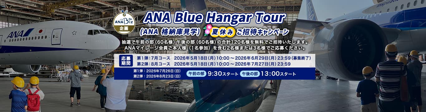 ANA Blue Hangar Tour（ANA 格納庫見学ツアー）夏休みご招待キャンペーン 抽選で午前の部（60名様）午後の部（60名様）の合計120名様を無料ご招待いたします。 ANAマイレージ会員ご本人様（1名参加）を含む2名様または3名様でご応募ください。応募期間：第1弾：7月コース　2026年5月18日（月）10:00～2026年6月29日（月）23:59（募集終了）　第2弾：8月コース 2026年5月18日（月）10:00～2026年7月27日（月）23:59　開催日：第1弾：7月コース　2026年7月26日（日）　第2弾：8月コース 　2026年8月23日（日）　午前の部　9:30スタート　午後の部　13:00スタート
