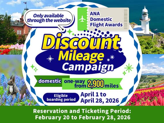 Only available through the website ANA Domestic Flight Awards Discount Mileage Campaign domestic one-way from 2,900 miles Eligible boarding period April 1 to April 28, 2026 Reservation and Ticketing Period: February 20 to February 28,2026